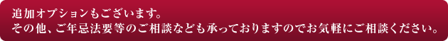 追加オプションもございます。その他、ご年忌法要等のご相談なども承っておりますのでお気軽にご相談ください。