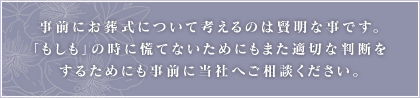 事前にお葬式について考えるのは賢明な事です。「もしも」の時に慌てないためにも、また適切な判断をするためにも事前に当社へご相談ください。